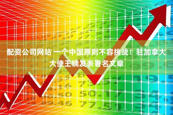 配资公司网站 一个中国原则不容挑战！驻加拿大大使王镝发表署名文章