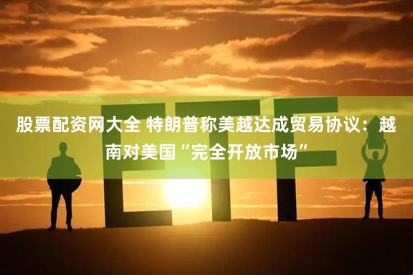 股票配资网大全 特朗普称美越达成贸易协议：越南对美国“完全开放市场”