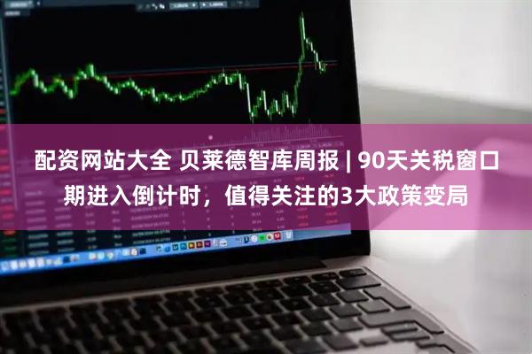 配资网站大全 贝莱德智库周报 | 90天关税窗口期进入倒计时，值得关注的3大政策变局