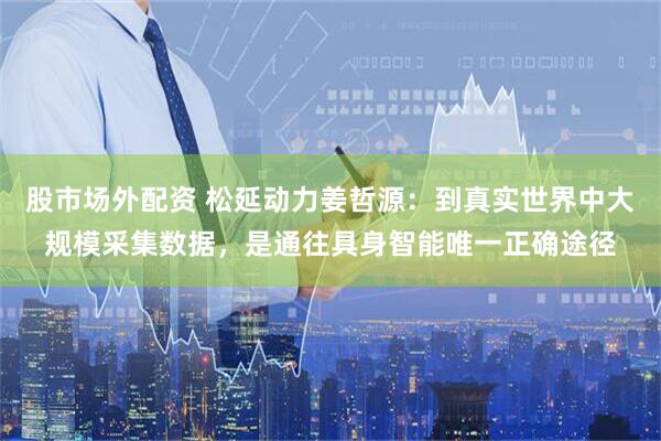 股市场外配资 松延动力姜哲源：到真实世界中大规模采集数据，是通往具身智能唯一正确途径