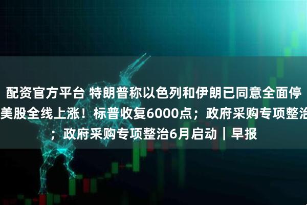 配资官方平台 特朗普称以色列和伊朗已同意全面停火，伊以回应；美股全线上涨！标普收复6000点；政府采购专项整治6月启动｜早报