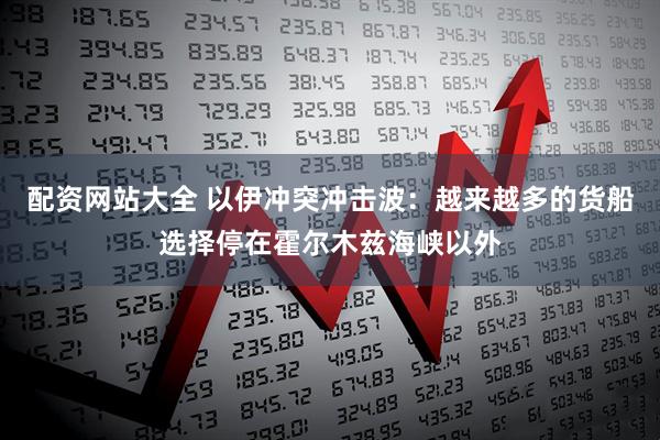 配资网站大全 以伊冲突冲击波：越来越多的货船选择停在霍尔木兹海峡以外