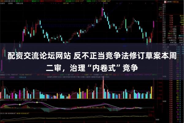 配资交流论坛网站 反不正当竞争法修订草案本周二审，治理“内卷式”竞争