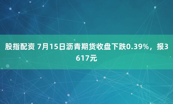 股指配资 7月15日沥青期货收盘下跌0.39%，报3617元