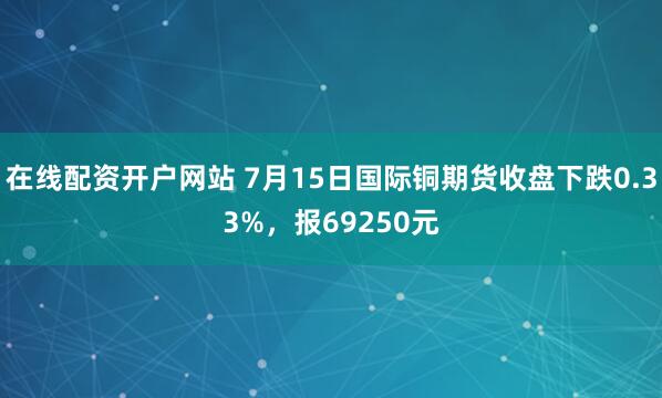 在线配资开户网站 7月15日国际铜期货收盘下跌0.33%，报69250元