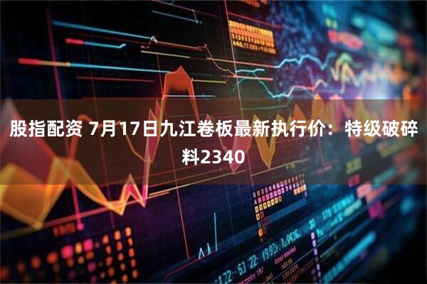 股指配资 7月17日九江卷板最新执行价：特级破碎料2340