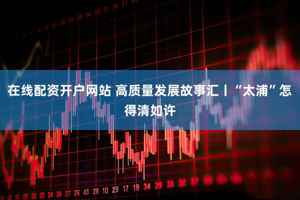 在线配资开户网站 高质量发展故事汇丨“太浦”怎得清如许