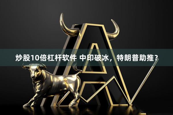炒股10倍杠杆软件 中印破冰，特朗普助推？