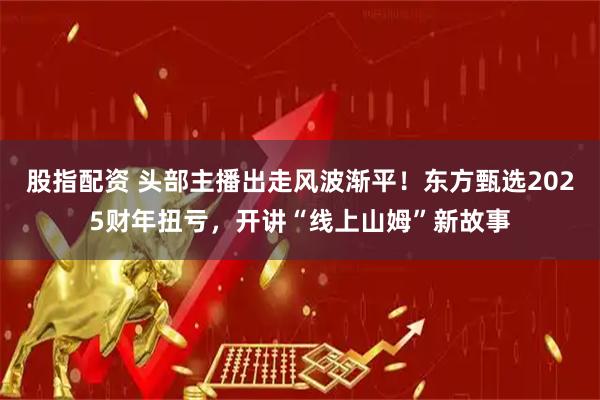 股指配资 头部主播出走风波渐平！东方甄选2025财年扭亏，开讲“线上山姆”新故事