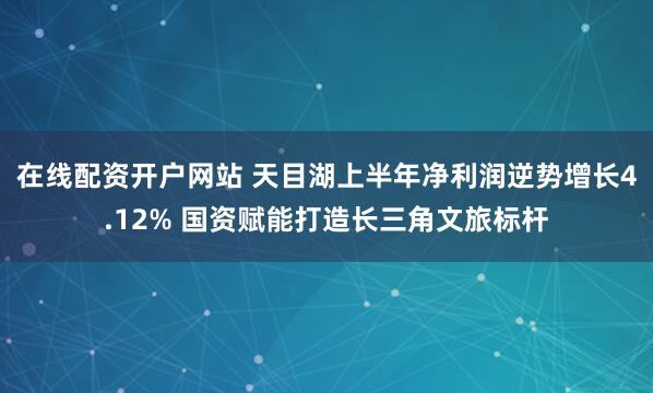 在线配资开户网站 天目湖上半年净利润逆势增长4.12% 国资赋能打造长三角文旅标杆