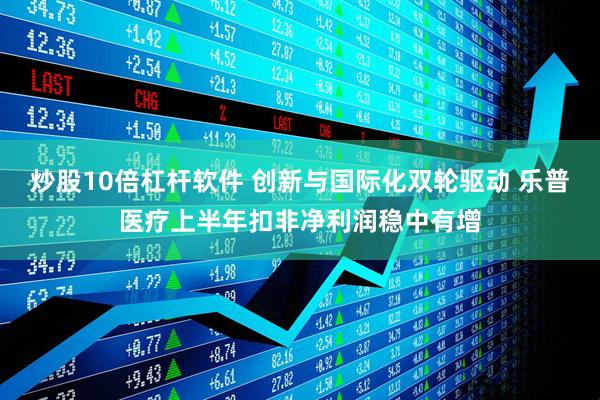 炒股10倍杠杆软件 创新与国际化双轮驱动 乐普医疗上半年扣非净利润稳中有增