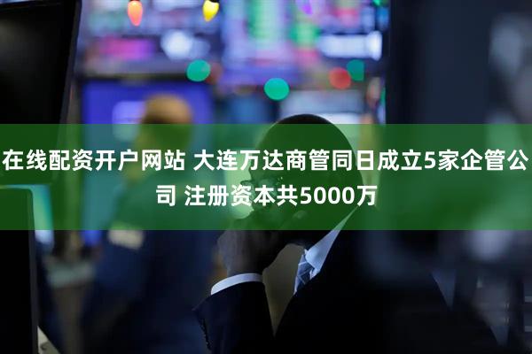 在线配资开户网站 大连万达商管同日成立5家企管公司 注册资本共5000万