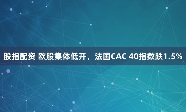 股指配资 欧股集体低开，法国CAC 40指数跌1.5%