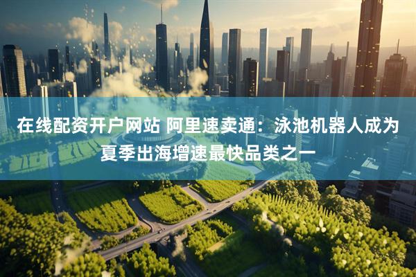 在线配资开户网站 阿里速卖通：泳池机器人成为夏季出海增速最快品类之一