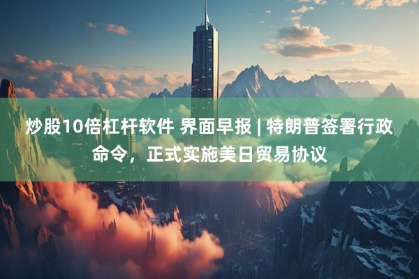 炒股10倍杠杆软件 界面早报 | 特朗普签署行政命令，正式实施美日贸易协议