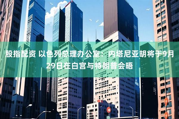 股指配资 以色列总理办公室：内塔尼亚胡将于9月29日在白宫与特朗普会晤