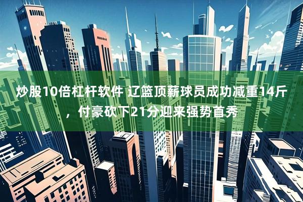 炒股10倍杠杆软件 辽篮顶薪球员成功减重14斤，付豪砍下21分迎来强势首秀