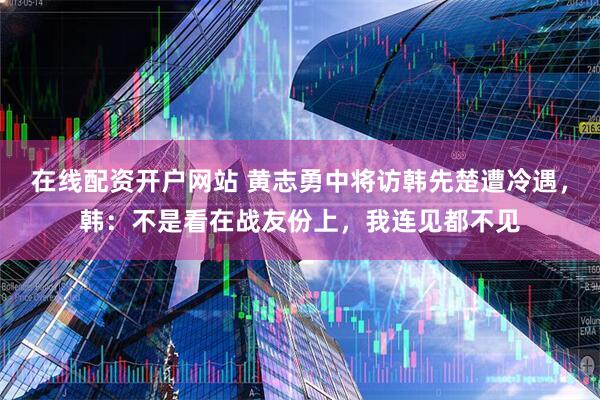 在线配资开户网站 黄志勇中将访韩先楚遭冷遇，韩：不是看在战友份上，我连见都不见