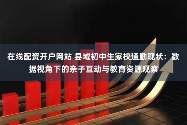 在线配资开户网站 县域初中生家校通勤现状：数据视角下的亲子互动与教育资源观察