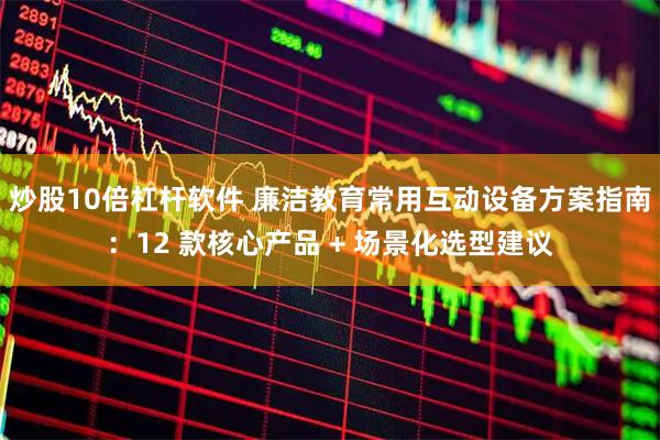 炒股10倍杠杆软件 廉洁教育常用互动设备方案指南：12 款核心产品 + 场景化选型建议
