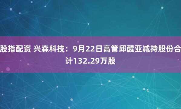 股指配资 兴森科技：9月22日高管邱醒亚减持股份合计132.29万股