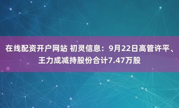在线配资开户网站 初灵信息：9月22日高管许平、王力成减持股份合计7.47万股