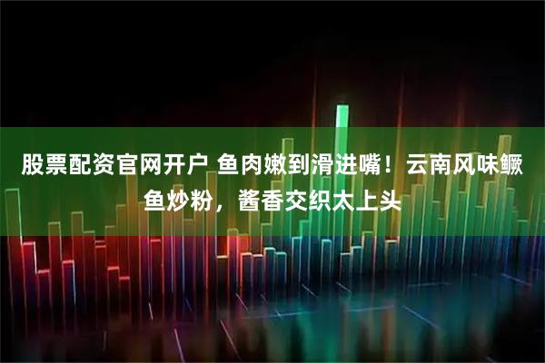 股票配资官网开户 鱼肉嫩到滑进嘴！云南风味鳜鱼炒粉，酱香交织太上头